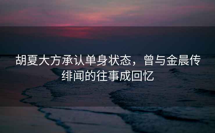 胡夏大方承認單身狀態(tài)，曾與金晨傳緋聞的往事成回憶