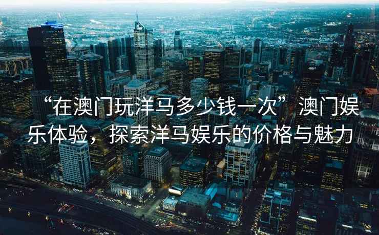 “在澳門(mén)玩洋馬多少錢(qián)一次”澳門(mén)娛樂(lè )體驗，探索洋馬娛樂(lè )的價(jià)格與魅力