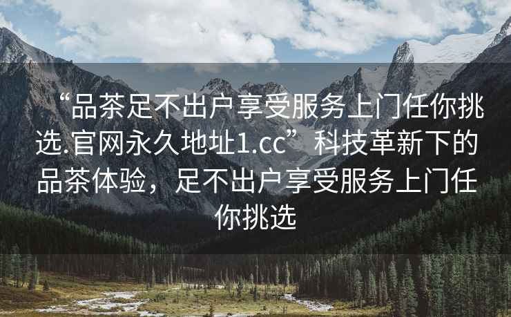 “品茶足不出戶(hù)享受服務(wù)上門(mén)任你挑選.官網(wǎng)永久地址1.cc”科技革新下的品茶體驗，足不出戶(hù)享受服務(wù)上門(mén)任你挑選