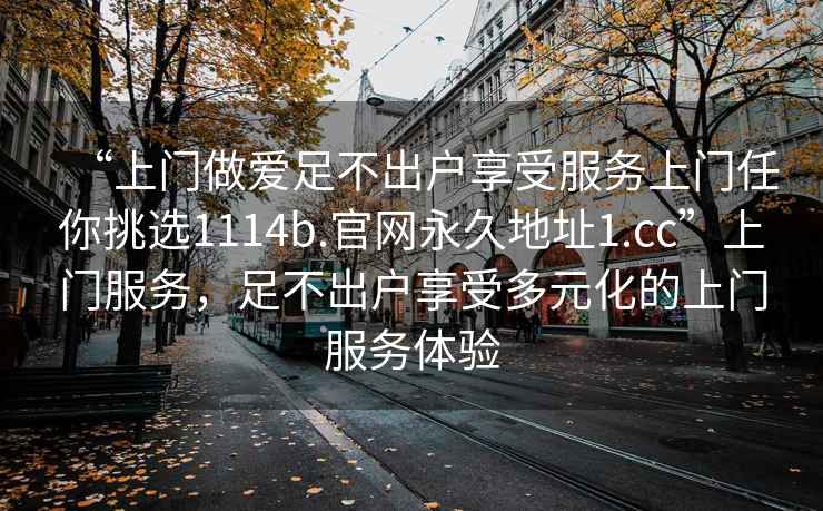 “上門(mén)做愛(ài)足不出戶(hù)享受服務(wù)上門(mén)任你挑選1114b.官網(wǎng)永久地址1.cc”上門(mén)服務(wù)，足不出戶(hù)享受多元化的上門(mén)服務(wù)體驗
