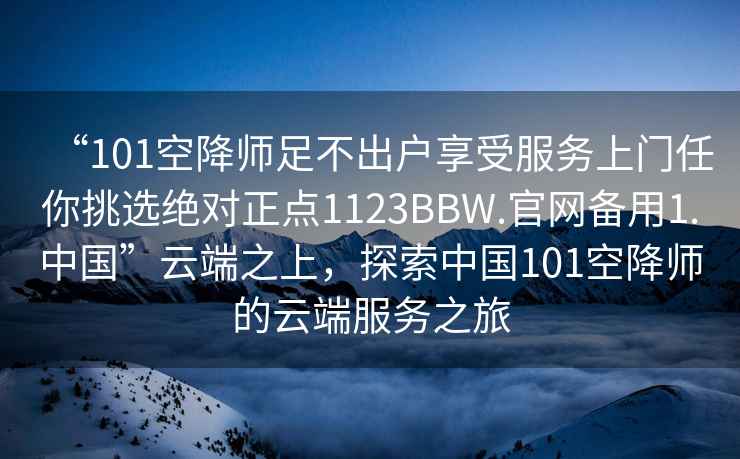 “101空降師足不出戶(hù)享受服務(wù)上門(mén)任你挑選絕對正點(diǎn)1123BBW.官網(wǎng)備用1.中國”云端之上，探索中國101空降師的云端服務(wù)之旅