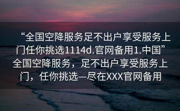 “全國空降服務(wù)足不出戶(hù)享受服務(wù)上門(mén)任你挑選1114d.官網(wǎng)備用1.中國”全國空降服務(wù)，足不出戶(hù)享受服務(wù)上門(mén)，任你挑選—盡在XXX官網(wǎng)備用