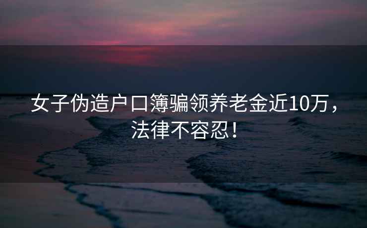 女子偽造戶(hù)口簿騙領(lǐng)養老金近10萬(wàn)，法律不容忍！