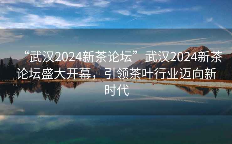 “武漢2024新茶論壇”武漢2024新茶論壇盛大開(kāi)幕，引領(lǐng)茶葉行業(yè)邁向新時(shí)代