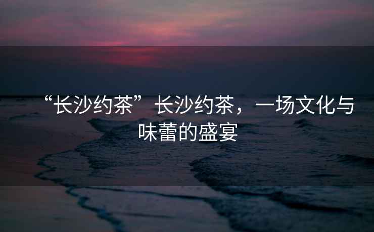 “長(cháng)沙約茶”長(cháng)沙約茶，一場(chǎng)文化與味蕾的盛宴