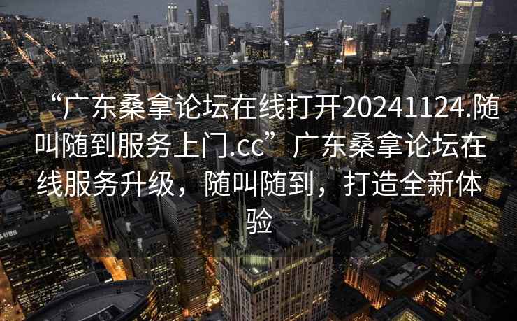 “廣東桑拿論壇在線(xiàn)打開(kāi)20241124.隨叫隨到服務(wù)上門(mén).cc”廣東桑拿論壇在線(xiàn)服務(wù)升級，隨叫隨到，打造全新體驗