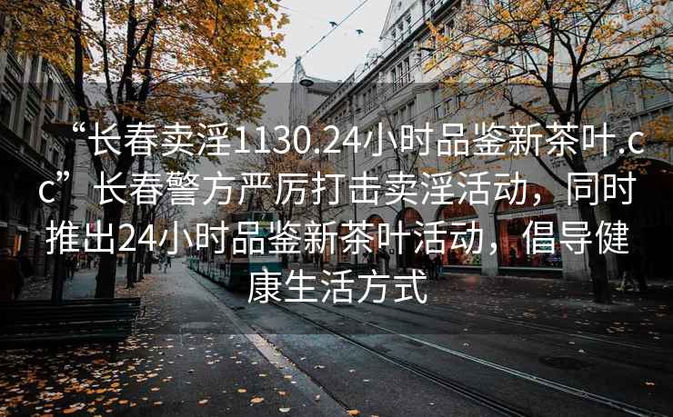 “長(cháng)春賣(mài)淫1130.24小時(shí)品鑒新茶葉.cc”長(cháng)春警方嚴厲打擊賣(mài)淫活動(dòng)，同時(shí)推出24小時(shí)品鑒新茶葉活動(dòng)，倡導健康生活方式