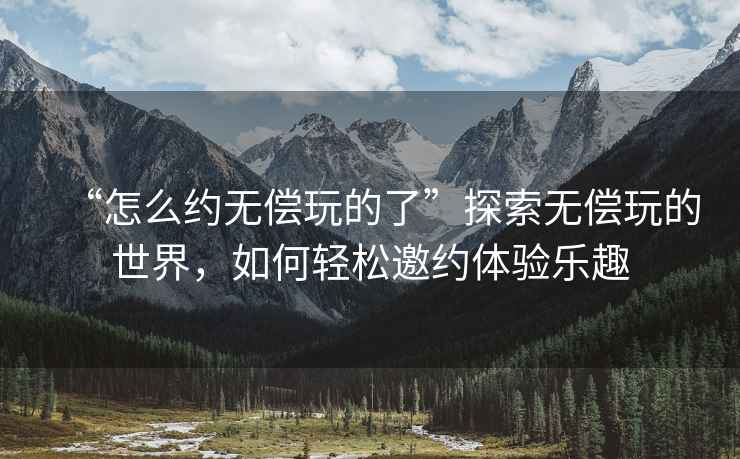 “怎么約無(wú)償玩的了”探索無(wú)償玩的世界，如何輕松邀約體驗樂(lè )趣
