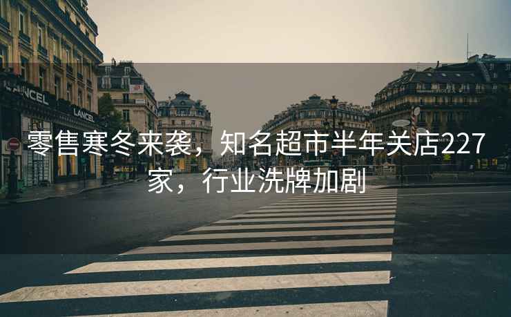零售寒冬來(lái)襲，知名超市半年關(guān)店227家，行業(yè)洗牌加劇