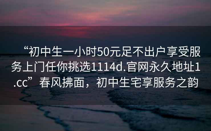 “初中生一小時(shí)50元足不出戶(hù)享受服務(wù)上門(mén)任你挑選1114d.官網(wǎng)永久地址1.cc”春風(fēng)拂面，初中生宅享服務(wù)之韻
