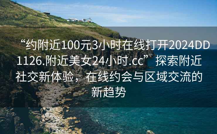 “約附近100元3小時(shí)在線(xiàn)打開(kāi)2024DD1126.附近美女24小時(shí).cc”探索附近社交新體驗，在線(xiàn)約會(huì )與區域交流的新趨勢