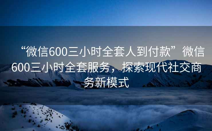 “微信600三小時(shí)全套人到付款”微信600三小時(shí)全套服務(wù)，探索現代社交商務(wù)新模式