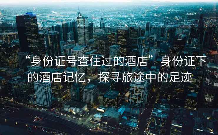 “身份證號查住過(guò)的酒店”身份證下的酒店記憶，探尋旅途中的足跡