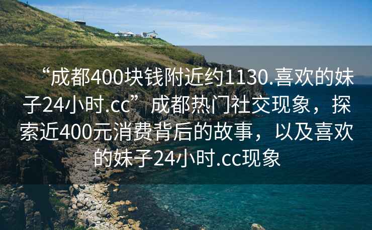 “成都400塊錢(qián)附近約1130.喜歡的妹子24小時(shí).cc”成都熱門(mén)社交現象，探索近400元消費背后的故事，以及喜歡的妹子24小時(shí).cc現象