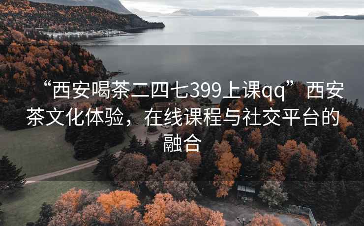 “西安喝茶二四七399上課qq”西安茶文化體驗，在線(xiàn)課程與社交平臺的融合