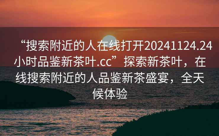 “搜索附近的人在線(xiàn)打開(kāi)20241124.24小時(shí)品鑒新茶葉.cc”探索新茶葉，在線(xiàn)搜索附近的人品鑒新茶盛宴，全天候體驗