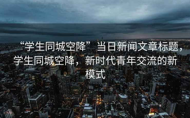 “學(xué)生同城空降”當日新聞文章標題，學(xué)生同城空降，新時(shí)代青年交流的新模式