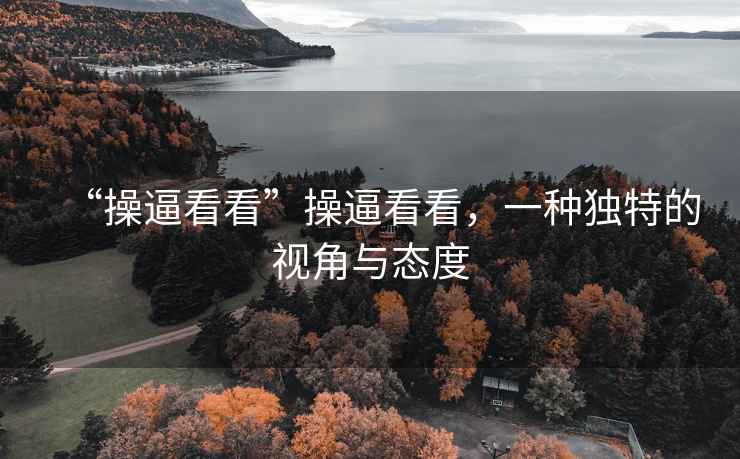 “操逼看看”操逼看看，一種獨特的視角與態(tài)度