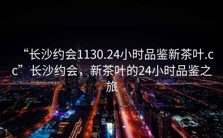 “長(cháng)沙約會(huì )1130.24小時(shí)品鑒新茶葉.cc”長(cháng)沙約會(huì )，新茶葉的24小時(shí)品鑒之旅