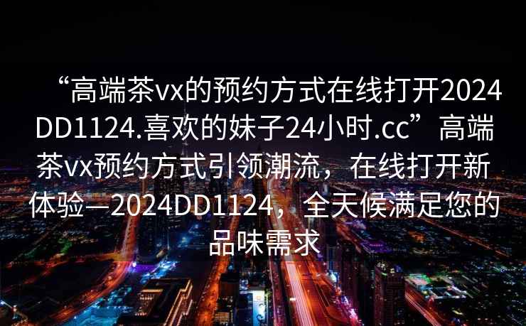 “高端茶vx的預約方式在線(xiàn)打開(kāi)2024DD1124.喜歡的妹子24小時(shí).cc”高端茶vx預約方式引領(lǐng)潮流，在線(xiàn)打開(kāi)新體驗—2024DD1124，全天候滿(mǎn)足您的品味需求