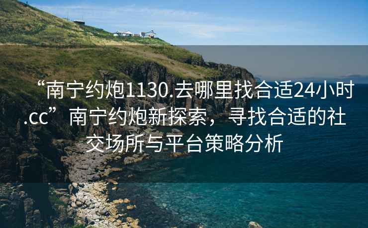 “南寧約炮1130.去哪里找合適24小時(shí).cc”南寧約炮新探索，尋找合適的社交場(chǎng)所與平臺策略分析