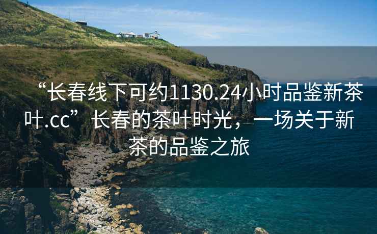“長(cháng)春線(xiàn)下可約1130.24小時(shí)品鑒新茶葉.cc”長(cháng)春的茶葉時(shí)光，一場(chǎng)關(guān)于新茶的品鑒之旅