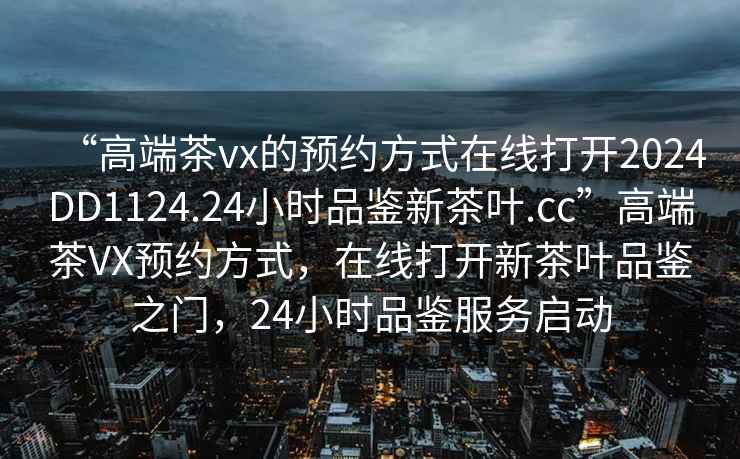 “高端茶vx的預約方式在線(xiàn)打開(kāi)2024DD1124.24小時(shí)品鑒新茶葉.cc”高端茶VX預約方式，在線(xiàn)打開(kāi)新茶葉品鑒之門(mén)，24小時(shí)品鑒服務(wù)啟動(dòng)