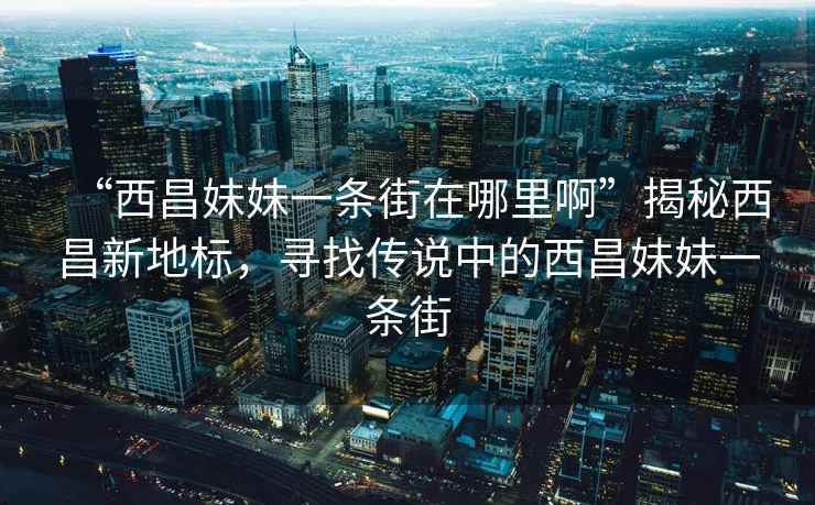 “西昌妹妹一條街在哪里啊”揭秘西昌新地標，尋找傳說(shuō)中的西昌妹妹一條街