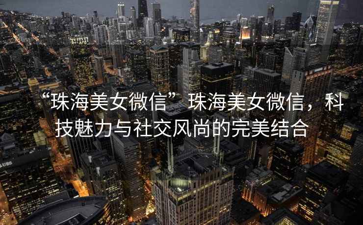 “珠海美女微信”珠海美女微信，科技魅力與社交風(fēng)尚的完美結合