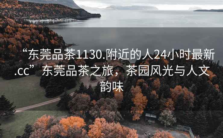 “東莞品茶1130.附近的人24小時(shí)最新.cc”東莞品茶之旅，茶園風(fēng)光與人文韻味