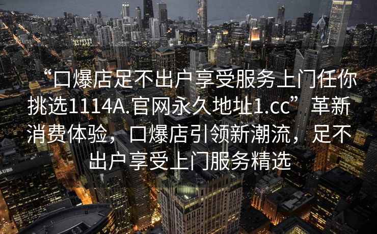 “口爆店足不出戶(hù)享受服務(wù)上門(mén)任你挑選1114A.官網(wǎng)永久地址1.cc”革新消費體驗，口爆店引領(lǐng)新潮流，足不出戶(hù)享受上門(mén)服務(wù)精選