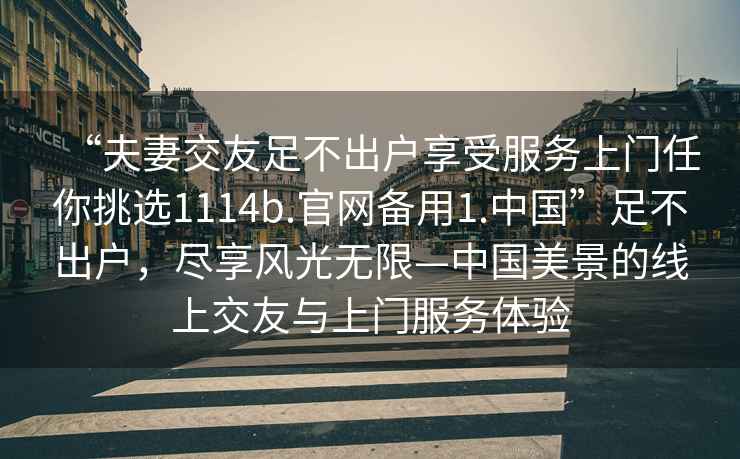 “夫妻交友足不出戶(hù)享受服務(wù)上門(mén)任你挑選1114b.官網(wǎng)備用1.中國”足不出戶(hù)，盡享風(fēng)光無(wú)限—中國美景的線(xiàn)上交友與上門(mén)服務(wù)體驗
