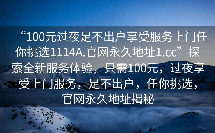 “100元過(guò)夜足不出戶(hù)享受服務(wù)上門(mén)任你挑選1114A.官網(wǎng)永久地址1.cc”探索全新服務(wù)體驗，只需100元，過(guò)夜享受上門(mén)服務(wù)，足不出戶(hù)，任你挑選，官網(wǎng)永久地址揭秘