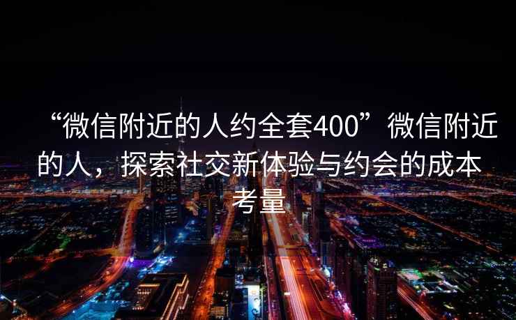 “微信附近的人約全套400”微信附近的人，探索社交新體驗與約會(huì )的成本考量