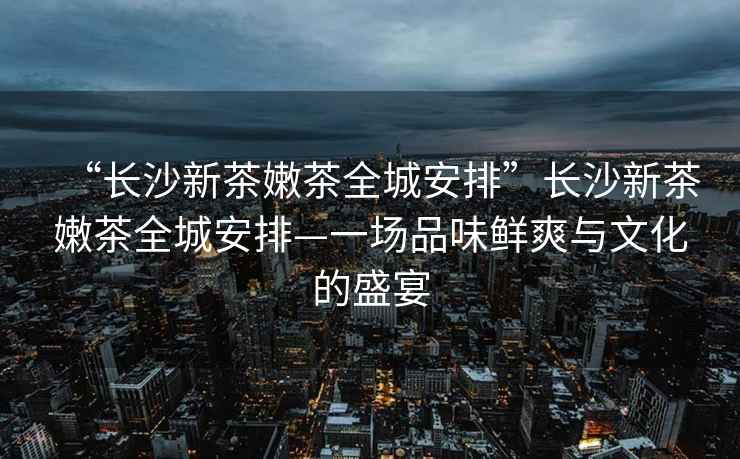 “長(cháng)沙新茶嫩茶全城安排”長(cháng)沙新茶嫩茶全城安排—一場(chǎng)品味鮮爽與文化的盛宴
