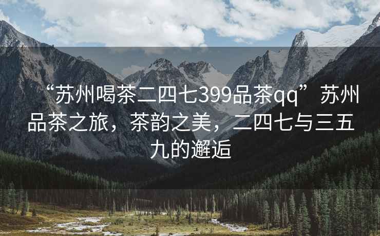 “蘇州喝茶二四七399品茶qq”蘇州品茶之旅，茶韻之美，二四七與三五九的邂逅