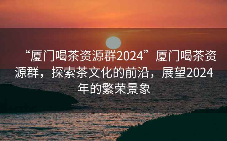 “廈門(mén)喝茶資源群2024”廈門(mén)喝茶資源群，探索茶文化的前沿，展望2024年的繁榮景象
