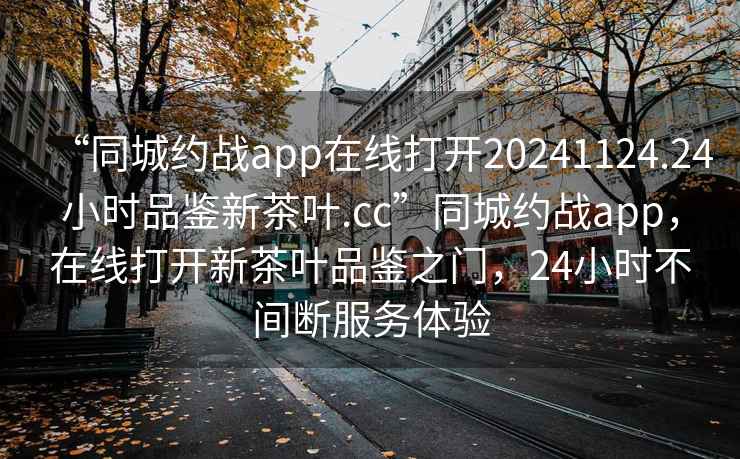 “同城約戰app在線(xiàn)打開(kāi)20241124.24小時(shí)品鑒新茶葉.cc”同城約戰app，在線(xiàn)打開(kāi)新茶葉品鑒之門(mén)，24小時(shí)不間斷服務(wù)體驗