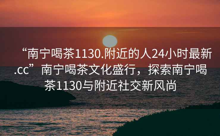 “南寧喝茶1130.附近的人24小時(shí)最新.cc”南寧喝茶文化盛行，探索南寧喝茶1130與附近社交新風(fēng)尚