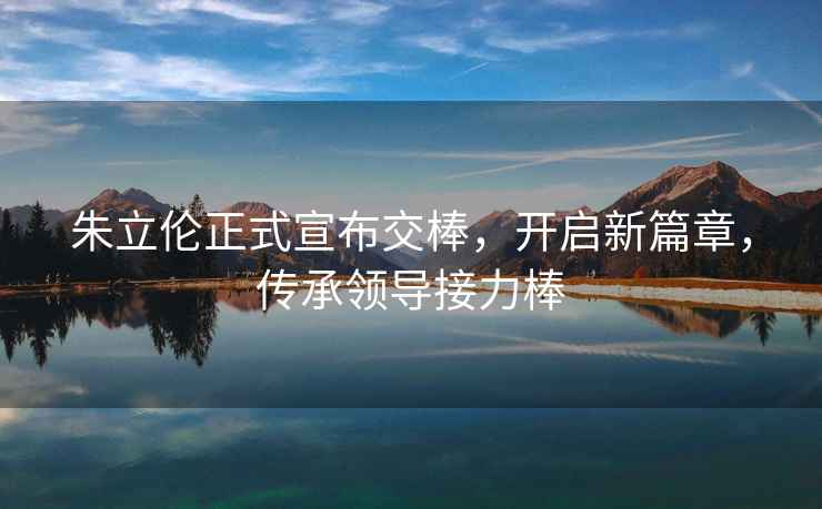 朱立倫正式宣布交棒，開(kāi)啟新篇章，傳承領(lǐng)導接力棒