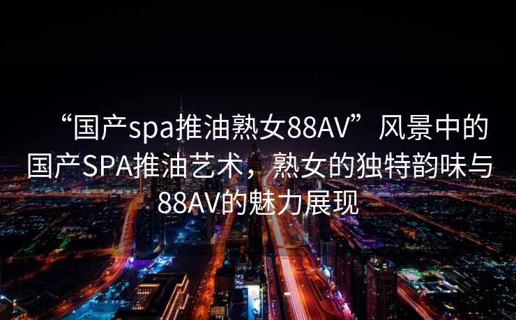 “國產(chǎn)spa推油熟女88AV”風(fēng)景中的國產(chǎn)SPA推油藝術(shù)，熟女的獨特韻味與88AV的魅力展現