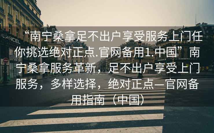 “南寧桑拿足不出戶(hù)享受服務(wù)上門(mén)任你挑選絕對正點(diǎn).官網(wǎng)備用1.中國”南寧桑拿服務(wù)革新，足不出戶(hù)享受上門(mén)服務(wù)，多樣選擇，絕對正點(diǎn)—官網(wǎng)備用指南（中國）