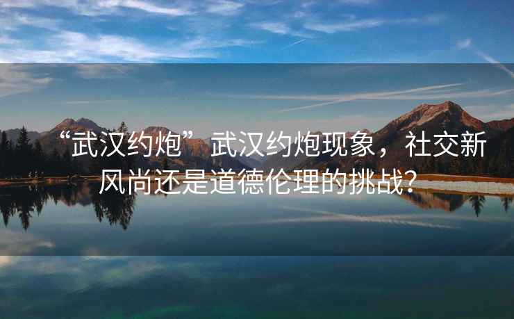 “武漢約炮”武漢約炮現象，社交新風(fēng)尚還是道德倫理的挑戰？
