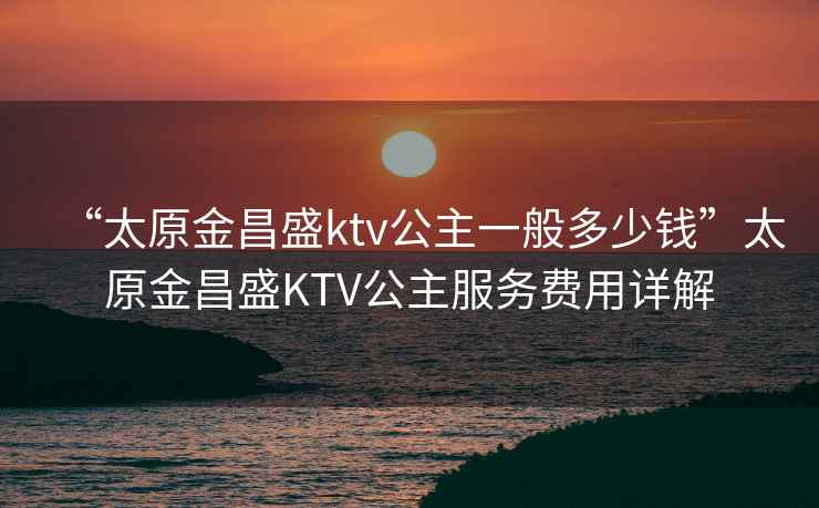 “太原金昌盛ktv公主一般多少錢(qián)”太原金昌盛KTV公主服務(wù)費用詳解
