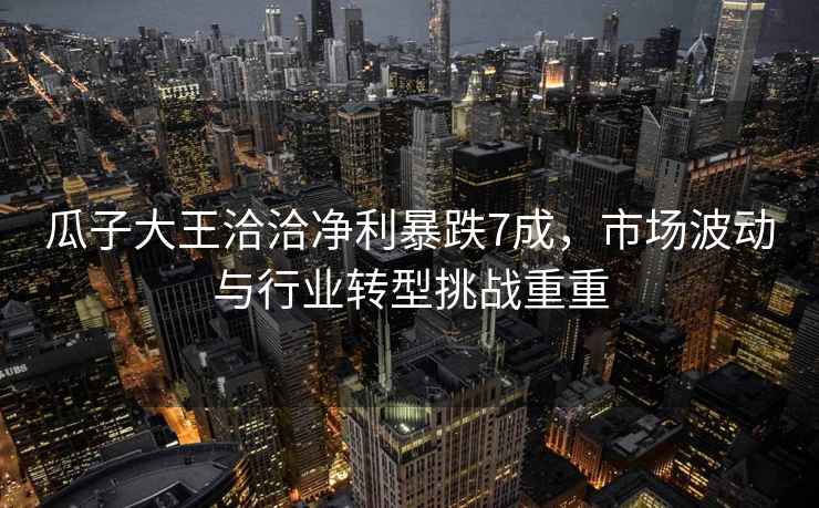 瓜子大王洽洽凈利暴跌7成，市場(chǎng)波動(dòng)與行業(yè)轉型挑戰重重