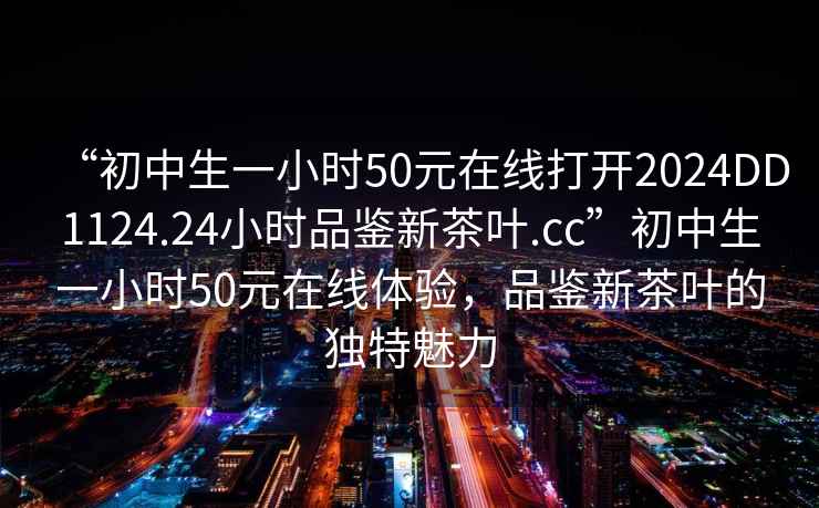 “初中生一小時(shí)50元在線(xiàn)打開(kāi)2024DD1124.24小時(shí)品鑒新茶葉.cc”初中生一小時(shí)50元在線(xiàn)體驗，品鑒新茶葉的獨特魅力