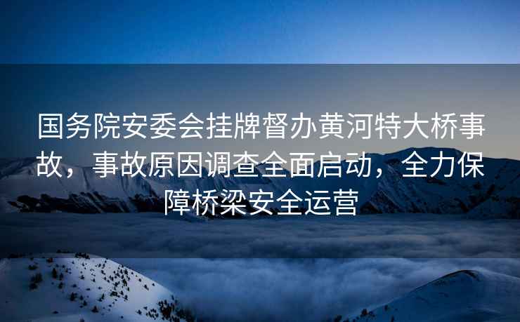 國務(wù)院安委會(huì )掛牌督辦黃河特大橋事故，事故原因調查全面啟動(dòng)，全力保障橋梁安全運營(yíng)