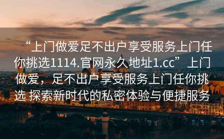 “上門(mén)做愛(ài)足不出戶(hù)享受服務(wù)上門(mén)任你挑選1114.官網(wǎng)永久地址1.cc”上門(mén)做愛(ài)，足不出戶(hù)享受服務(wù)上門(mén)任你挑選 探索新時(shí)代的私密體驗與便捷服務(wù)
