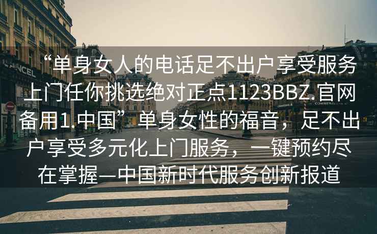 “單身女人的電話(huà)足不出戶(hù)享受服務(wù)上門(mén)任你挑選絕對正點(diǎn)1123BBZ.官網(wǎng)備用1.中國”單身女性的福音，足不出戶(hù)享受多元化上門(mén)服務(wù)，一鍵預約盡在掌握—中國新時(shí)代服務(wù)創(chuàng  )新報道