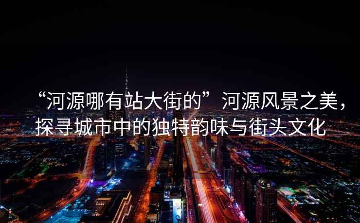 “河源哪有站大街的”河源風(fēng)景之美，探尋城市中的獨特韻味與街頭文化
